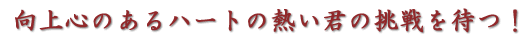 向上心のあるハートの熱い君の挑戦を待つ！